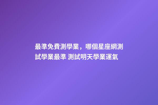 最準免費測學業，哪個星座網測試學業最準 測試明天學業運氣
